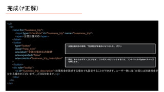 完成（≠正解）
<ul>
<li>
<label for="business_trip">
<input type="checkbox" id="business_trip" name="bussiness_trip">
<span>全国出張対応</span>
</label>
<button
type="button"
class="help_icon"
aria-label="全国出張対応の説明"
aria-expanded="false"
aria-controls="business_trip_description"
>
</button>
<div role="tooltip">
<p id="business_trip_description">出張料金を請求する場合でも設定することができます。ユーザー側には「出張には別途料金が
かかる場合がございます。」と注記されます。
</p>
</div>
</li>
</ul>
 