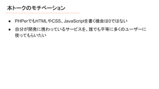 本トークのモチベーション
● PHPerでもHTMLやCSS、JavaScriptを書く機会は0ではない
● 自分が開発に携わっているサービスを、誰でも平等に多くのユーザーに
使ってもらいたい
 