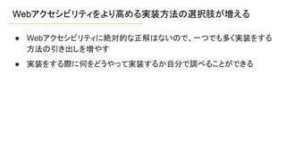 Webアクセシビリティをより高める実装方法の選択肢が増える
● Webアクセシビリティに絶対的な正解はないので、一つでも多く実装をする
方法の引き出しを増やす
● 実装をする際に何をどうやって実装するか自分で調べることができる
 