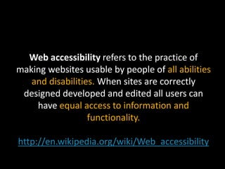 Web accessibility refers to the practice of making websites usable by people of all abilities and disabilities. When sites are correctly designed developed and edited all users can have equal access to information and functionality.http://en.wikipedia.org/wiki/Web_accessibility