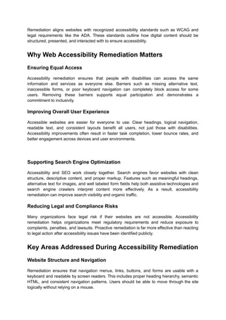 Remediation aligns websites with recognized accessibility standards such as WCAG and
legal requirements like the ADA. These standards outline how digital content should be
structured, presented, and interacted with to ensure accessibility.
Why Web Accessibility Remediation Matters
Ensuring Equal Access
Accessibility remediation ensures that people with disabilities can access the same
information and services as everyone else. Barriers such as missing alternative text,
inaccessible forms, or poor keyboard navigation can completely block access for some
users. Removing these barriers supports equal participation and demonstrates a
commitment to inclusivity.
Improving Overall User Experience
Accessible websites are easier for everyone to use. Clear headings, logical navigation,
readable text, and consistent layouts benefit all users, not just those with disabilities.
Accessibility improvements often result in faster task completion, lower bounce rates, and
better engagement across devices and user environments.
Supporting Search Engine Optimization
Accessibility and SEO work closely together. Search engines favor websites with clean
structure, descriptive content, and proper markup. Features such as meaningful headings,
alternative text for images, and well labeled form fields help both assistive technologies and
search engine crawlers interpret content more effectively. As a result, accessibility
remediation can improve search visibility and organic traffic.
Reducing Legal and Compliance Risks
Many organizations face legal risk if their websites are not accessible. Accessibility
remediation helps organizations meet regulatory requirements and reduce exposure to
complaints, penalties, and lawsuits. Proactive remediation is far more effective than reacting
to legal action after accessibility issues have been identified publicly.
Key Areas Addressed During Accessibility Remediation
Website Structure and Navigation
Remediation ensures that navigation menus, links, buttons, and forms are usable with a
keyboard and readable by screen readers. This includes proper heading hierarchy, semantic
HTML, and consistent navigation patterns. Users should be able to move through the site
logically without relying on a mouse.
 