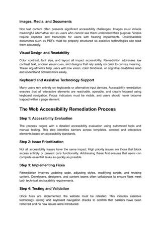 Images, Media, and Documents
Non text content often presents significant accessibility challenges. Images must include
meaningful alternative text so users who cannot see them understand their purpose. Videos
require captions and transcripts for users with hearing impairments. Downloadable
documents such as PDFs must be properly structured so assistive technologies can read
them accurately.
Visual Design and Readability
Color contrast, font size, and layout all impact accessibility. Remediation addresses low
contrast text, unclear visual cues, and designs that rely solely on color to convey meaning.
These adjustments help users with low vision, color blindness, or cognitive disabilities read
and understand content more easily.
Keyboard and Assistive Technology Support
Many users rely entirely on keyboards or alternative input devices. Accessibility remediation
ensures that all interactive elements are reachable, operable, and clearly focused using
keyboard navigation. Focus indicators must be visible, and users should never become
trapped within a page element.
The Web Accessibility Remediation Process
Step 1: Accessibility Evaluation
The process begins with a detailed accessibility evaluation using automated tools and
manual testing. This step identifies barriers across templates, content, and interactive
elements based on accessibility standards.
Step 2: Issue Prioritization
Not all accessibility issues have the same impact. High priority issues are those that block
access entirely or prevent core functionality. Addressing these first ensures that users can
complete essential tasks as quickly as possible.
Step 3: Implementing Fixes
Remediation involves updating code, adjusting styles, modifying scripts, and revising
content. Developers, designers, and content teams often collaborate to ensure fixes meet
both technical and usability requirements.
Step 4: Testing and Validation
Once fixes are implemented, the website must be retested. This includes assistive
technology testing and keyboard navigation checks to confirm that barriers have been
removed and no new issues were introduced.
 