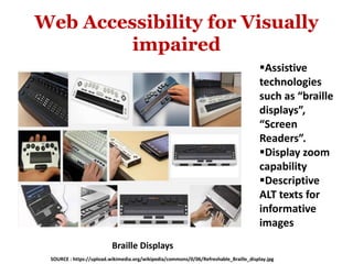 Web Accessibility for Visually
impaired
Assistive
technologies
such as “braille
displays”,
“Screen
Readers”.
Display zoom
capability
Descriptive
ALT texts for
informative
images
Braille Displays
SOURCE : https://upload.wikimedia.org/wikipedia/commons/0/06/Refreshable_Braille_display.jpg
 