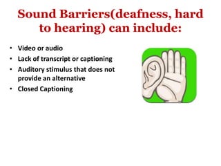 Sound Barriers(deafness, hard
to hearing) can include:
• Video or audio
• Lack of transcript or captioning
• Auditory stimulus that does not
provide an alternative
• Closed Captioning
 