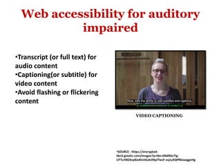 Web accessibility for auditory
impaired
•Transcript (or full text) for
audio content
•Captioning(or subtitle) for
video content
•Avoid flashing or flickering
content
•SOURCE : https://encrypted-
tbn3.gstatic.com/images?q=tbn:ANd9GcTlg-
UTTa78G9ayBJa9JsVGaIU9tpiTIezF-vq1yXQPRbJaoggnHg
VIDEO CAPTIONING
 