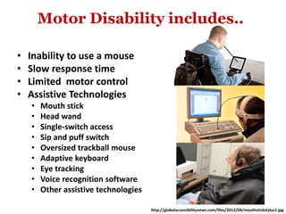 Motor Disability includes..
• Inability to use a mouse
• Slow response time
• Limited motor control
• Assistive Technologies
• Mouth stick
• Head wand
• Single-switch access
• Sip and puff switch
• Oversized trackball mouse
• Adaptive keyboard
• Eye tracking
• Voice recognition software
• Other assistive technologies
http://globalaccessibilitynews.com/files/2013/04/mouthstickstylus1.jpg
 
