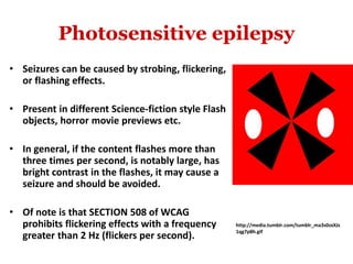 Photosensitive epilepsy
• Seizures can be caused by strobing, flickering,
or flashing effects.
• Present in different Science-fiction style Flash
objects, horror movie previews etc.
• In general, if the content flashes more than
three times per second, is notably large, has
bright contrast in the flashes, it may cause a
seizure and should be avoided.
• Of note is that SECTION 508 of WCAG
prohibits flickering effects with a frequency
greater than 2 Hz (flickers per second).
http://media.tumblr.com/tumblr_ma3s0zxXJs
1qg7p8h.gif
 