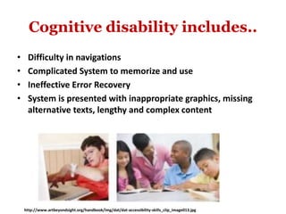 Cognitive disability includes..
• Difficulty in navigations
• Complicated System to memorize and use
• Ineffective Error Recovery
• System is presented with inappropriate graphics, missing
alternative texts, lengthy and complex content
http://www.artbeyondsight.org/handbook/img/dat/dat-accessibility-skills_clip_image013.jpg
 