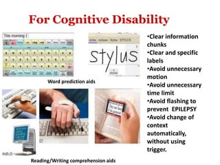 Word prediction aids
Reading/Writing comprehension aids
•Clear information
chunks
•Clear and specific
labels
•Avoid unnecessary
motion
•Avoid unnecessary
time limit
•Avoid flashing to
prevent EPILEPSY
•Avoid change of
context
automatically,
without using
trigger.
For Cognitive Disability
 