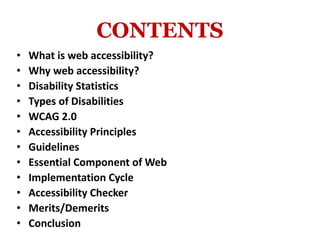 CONTENTS
• What is web accessibility?
• Why web accessibility?
• Disability Statistics
• Types of Disabilities
• WCAG 2.0
• Accessibility Principles
• Guidelines
• Essential Component of Web
• Implementation Cycle
• Accessibility Checker
• Merits/Demerits
• Conclusion
 