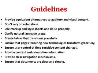 Guidelines
• Provide equivalent alternatives to auditory and visual content.
• Don’t rely on color alone.
• Use markup and style sheets and do so properly.
• Clarify natural language usage.
• Create tables that transform gracefully.
• Ensure that pages featuring new technologies transform gracefully.
• Ensure user control of time sensitive content changes.
• Provide context and orientation information.
• Provide clear navigation mechanisms.
• Ensure that documents are clear and simple.
 