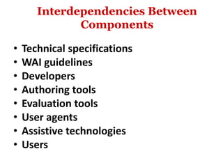 Interdependencies Between
Components
• Technical specifications
• WAI guidelines
• Developers
• Authoring tools
• Evaluation tools
• User agents
• Assistive technologies
• Users
 