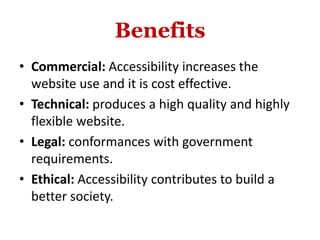 Benefits
• Commercial: Accessibility increases the
website use and it is cost effective.
• Technical: produces a high quality and highly
flexible website.
• Legal: conformances with government
requirements.
• Ethical: Accessibility contributes to build a
better society.
 