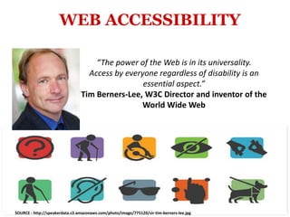 WEB ACCESSIBILITY
“The power of the Web is in its universality.
Access by everyone regardless of disability is an
essential aspect.”
Tim Berners-Lee, W3C Director and inventor of the
World Wide Web
SOURCE : http://speakerdata.s3.amazonaws.com/photo/image/775120/sir-tim-berners-lee.jpg
 