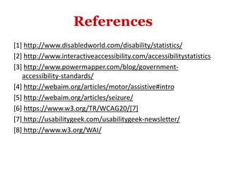 References
[1] http://www.disabledworld.com/disability/statistics/
[2] http://www.interactiveaccessibility.com/accessibilitystatistics
[3] http://www.powermapper.com/blog/government-
accessibility-standards/
[4] http://webaim.org/articles/motor/assistive#intro
[5] http://webaim.org/articles/seizure/
[6] https://www.w3.org/TR/WCAG20/[7]
[7] http://usabilitygeek.com/usabilitygeek-newsletter/
[8] http://www.w3.org/WAI/
 