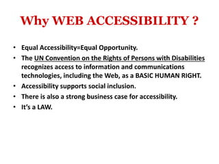 Why WEB ACCESSIBILITY ?
• Equal Accessibility=Equal Opportunity.
• The UN Convention on the Rights of Persons with Disabilities
recognizes access to information and communications
technologies, including the Web, as a BASIC HUMAN RIGHT.
• Accessibility supports social inclusion.
• There is also a strong business case for accessibility.
• It’s a LAW.
 