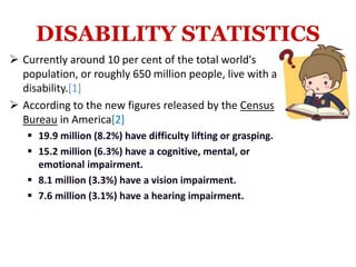 DISABILITY STATISTICS
 Currently around 10 per cent of the total world's
population, or roughly 650 million people, live with a
disability.[1]
 According to the new figures released by the Census
Bureau in America[2]
 19.9 million (8.2%) have difficulty lifting or grasping.
 15.2 million (6.3%) have a cognitive, mental, or
emotional impairment.
 8.1 million (3.3%) have a vision impairment.
 7.6 million (3.1%) have a hearing impairment.
 