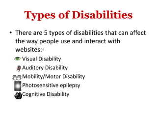 Types of Disabilities
• There are 5 types of disabilities that can affect
the way people use and interact with
websites:-
 Visual Disability
 Auditory Disability
 Mobility/Motor Disability
 Photosensitive epilepsy
 Cognitive Disability
 