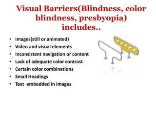 Visual Barriers(Blindness, color
blindness, presbyopia)
includes..
• Images(still or animated)
• Video and visual elements
• Inconsistent navigation or content
• Lack of adequate color contrast
• Certain color combinations
• Small Headings
• Text embedded in images
 