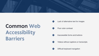 Common Web
Accessibility
Barriers
Lack of alternative text for images
Poor color contrast
Inaccessible forms and buttons
Videos without captions or transcripts
Difficult keyboard navigation
 