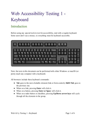 Web A11y Testing 1 - Keyboard Page 1 of 6
Web Accessibility Testing 1 -
Keyboard
Introduction
Before using any special tools to test for accessibility, start with a regular keyboard.
Some users don’t use a mouse, so everything must be keyboard accessible.
Note: the tests in this document can be performed with either Windows or macOS (or
pretty much any computer with a keyboard).
All browsers include these keyboard commands:
● Tab goes to the next clickable element (link or form control), Shift+Tab goes to
the previous one.
● When on a link, pressing Enter will click it.
● When on a button, pressing Enter or Space will click it.
● When on a radio button or checkbox, pressing Up/Down arrow keys will cycle
through all the elements in the group.
 