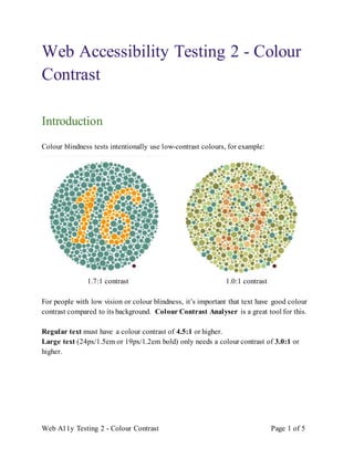 Web A11y Testing 2 - Colour Contrast Page 1 of 5
Web Accessibility Testing 2 - Colour
Contrast
Introduction
Colour blindness tests intentionally use low-contrast colours, for example:
1.7:1 contrast 1.0:1 contrast
For people with low vision or colour blindness, it’s important that text have good colour
contrast compared to its background. Colour Contrast Analyser is a great tool for this.
Regular text must have a colour contrast of 4.5:1 or higher.
Large text (24px/1.5em or 19px/1.2em bold) only needs a colour contrast of 3.0:1 or
higher.
 