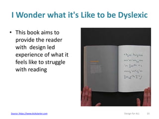I Wonder what it's Like to be Dyslexic
• This book aims to
provide the reader
with design led
experience of what it
feels like to struggle
with reading
Design for ALL 10Source: https://www.kickstarter.com
 