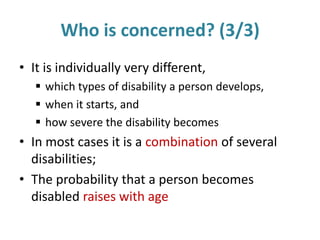 Who is concerned? (3/3)
• It is individually very different,
 which types of disability a person develops,
 when it starts, and
 how severe the disability becomes
• In most cases it is a combination of several
disabilities;
• The probability that a person becomes
disabled raises with age
 
