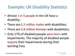 Example: UK Disability Statistics
• Almost 1 in 5 people in the UK have a
disability;
• There are 5.1 million males with disabilities;
• There are 5.8 million females with disabilities;
• Only 17% of disabled people were born with
impairments. The majority of disabled people
acquire their impairments during their
working lives
12
Web Accessibility
Workshop
Source: http://www.mph-uk.com
 