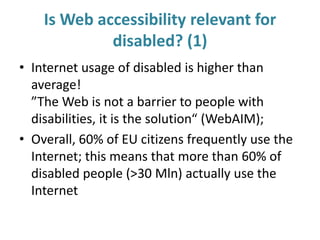Is Web accessibility relevant for
disabled? (1)
• Internet usage of disabled is higher than
average!
”The Web is not a barrier to people with
disabilities, it is the solution“ (WebAIM);
• Overall, 60% of EU citizens frequently use the
Internet; this means that more than 60% of
disabled people (>30 Mln) actually use the
Internet
 