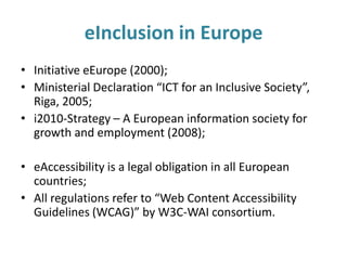 eInclusion in Europe
• Initiative eEurope (2000);
• Ministerial Declaration “ICT for an Inclusive Society”,
Riga, 2005;
• i2010-Strategy – A European information society for
growth and employment (2008);
• eAccessibility is a legal obligation in all European
countries;
• All regulations refer to “Web Content Accessibility
Guidelines (WCAG)” by W3C-WAI consortium.
 
