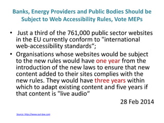 Banks, Energy Providers and Public Bodies Should be
Subject to Web Accessibility Rules, Vote MEPs
• Just a third of the 761,000 public sector websites
in the EU currently conform to "international
web-accessibility standards“;
• Organisations whose websites would be subject
to the new rules would have one year from the
introduction of the new laws to ensure that new
content added to their sites complies with the
new rules. They would have three years within
which to adapt existing content and five years if
that content is "live audio“
28 Feb 2014
Source: http://www.out-law.com
 