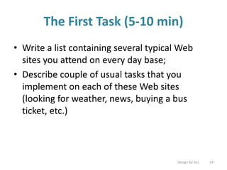 The First Task (5-10 min)
• Write a list containing several typical Web
sites you attend on every day base;
• Describe couple of usual tasks that you
implement on each of these Web sites
(looking for weather, news, buying a bus
ticket, etc.)
Design for ALL 24
 