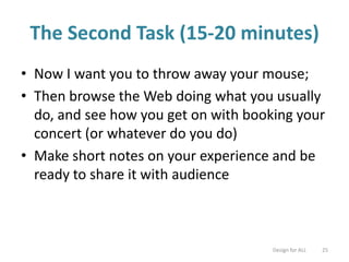 The Second Task (15-20 minutes)
• Now I want you to throw away your mouse;
• Then browse the Web doing what you usually
do, and see how you get on with booking your
concert (or whatever do you do)
• Make short notes on your experience and be
ready to share it with audience
Design for ALL 25
 