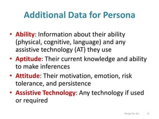 Additional Data for Persona
• Ability: Information about their ability
(physical, cognitive, language) and any
assistive technology (AT) they use
• Aptitude: Their current knowledge and ability
to make inferences
• Attitude: Their motivation, emotion, risk
tolerance, and persistence
• Assistive Technology: Any technology if used
or required
Design for ALL 31
 