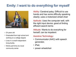 Emily: I want to do everything for myself
Ability: Cerebral palsy. Difficult to use
hands and has some difficulty speaking
clearly; uses a motorized wheel chair
Aptitude: Uses the computer well, with
the right input device; good at finding
efficient search terms
Attitude: Wants to do everything for
herself; can be impatient
Assistive Technology:
• Communicator (AAC) with speech
generator,
• iPad,
• power wheelchair
• 24 years old
• Graduated from high school and
working on a college degree
• Lives in a small independent
living facility
• Works part-time at a local
community center
 