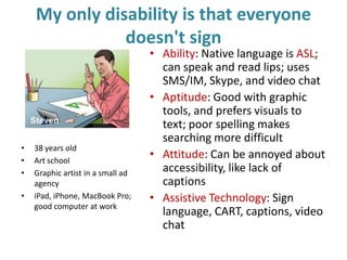 My only disability is that everyone
doesn't sign
• Ability: Native language is ASL;
can speak and read lips; uses
SMS/IM, Skype, and video chat
• Aptitude: Good with graphic
tools, and prefers visuals to
text; poor spelling makes
searching more difficult
• Attitude: Can be annoyed about
accessibility, like lack of
captions
• Assistive Technology: Sign
language, CART, captions, video
chat
• 38 years old
• Art school
• Graphic artist in a small ad
agency
• iPad, iPhone, MacBook Pro;
good computer at work
 