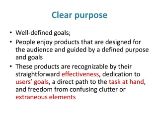 Clear purpose
• Well-defined goals;
• People enjoy products that are designed for
the audience and guided by a defined purpose
and goals
• These products are recognizable by their
straightforward effectiveness, dedication to
users’ goals, a direct path to the task at hand,
and freedom from confusing clutter or
extraneous elements
 