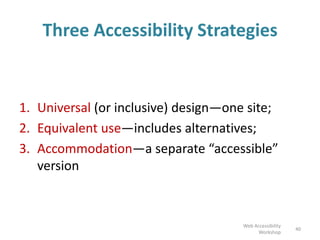 Three Accessibility Strategies
1. Universal (or inclusive) design—one site;
2. Equivalent use—includes alternatives;
3. Accommodation—a separate “accessible”
version
40
Web Accessibility
Workshop
 
