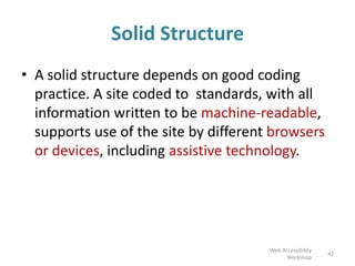 Solid Structure
• A solid structure depends on good coding
practice. A site coded to standards, with all
information written to be machine-readable,
supports use of the site by different browsers
or devices, including assistive technology.
42
Web Accessibility
Workshop
 
