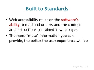 Built to Standards
• Web accessibility relies on the software’s
ability to read and understand the content
and instructions contained in web pages;
• The more “meta” information you can
provide, the better the user experience will be
Design for ALL 44
 