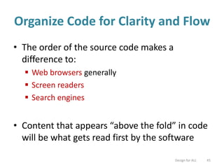 Organize Code for Clarity and Flow
• The order of the source code makes a
difference to:
 Web browsers generally
 Screen readers
 Search engines
• Content that appears “above the fold” in code
will be what gets read first by the software
Design for ALL 45
 