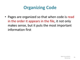 Organizing Code
• Pages are organized so that when code is read
in the order it appears in the file, it not only
makes sense, but it puts the most important
information first
46
Web Accessibility
Workshop
 
