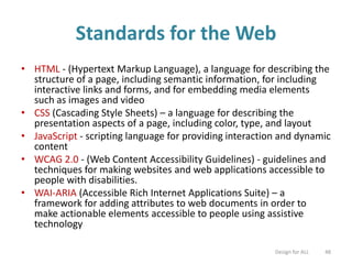 Standards for the Web
• HTML - (Hypertext Markup Language), a language for describing the
structure of a page, including semantic information, for including
interactive links and forms, and for embedding media elements
such as images and video
• CSS (Cascading Style Sheets) – a language for describing the
presentation aspects of a page, including color, type, and layout
• JavaScript - scripting language for providing interaction and dynamic
content
• WCAG 2.0 - (Web Content Accessibility Guidelines) - guidelines and
techniques for making websites and web applications accessible to
people with disabilities.
• WAI-ARIA (Accessible Rich Internet Applications Suite) – a
framework for adding attributes to web documents in order to
make actionable elements accessible to people using assistive
technology
Design for ALL 48
 