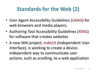 Standards for the Web (2)
• User Agent Accessibility Guidelines (UAAG) for
web browsers and media players;
• Authoring Tool Accessibility Guidelines (ATAG)
for software that creates websites
• A new WAI project, IndieUI (Independent User
Interface), is working to create a device-
independent way to communicate user
actions, such as scrolling, to a web application
Design for ALL 49
 