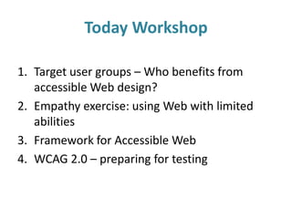 Today Workshop
1. Target user groups – Who benefits from
accessible Web design?
2. Empathy exercise: using Web with limited
abilities
3. Framework for Accessible Web
4. WCAG 2.0 – preparing for testing
 