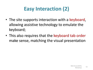 Easy Interaction (2)
• The site supports interaction with a keyboard,
allowing assistive technology to emulate the
keyboard;
• This also requires that the keyboard tab order
make sense, matching the visual presentation
53
Web Accessibility
Workshop
 