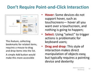 Don’t Require Point-and-Click Interaction
• Hover: Some devices do not
support hover, such as
touchscreens— hover all you
want over a touchscreen, and
nothing is going to happen;
• Select: Using “select” to trigger
actions is problematic for
keyboard users;
• Drag and drop: This style of
interaction makes direct
manipulation of objects easy,
but typically requires a pointing
device and dexterity
54
Web Accessibility
Workshop
This feature, collecting
bookmarks for related items,
requires a mouse to drag
and drop items into the list.
A simple Add button would
make this more accessible
 