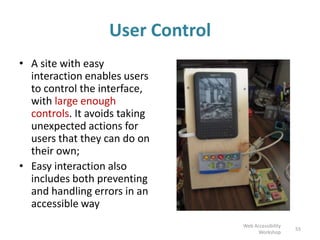User Control
• A site with easy
interaction enables users
to control the interface,
with large enough
controls. It avoids taking
unexpected actions for
users that they can do on
their own;
• Easy interaction also
includes both preventing
and handling errors in an
accessible way
55
Web Accessibility
Workshop
 