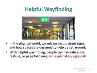 58
• In the physical world, we rely on maps, street signs,
and how spaces are designed to help us get around;
• With helpful wayfinding, people can navigate a site,
feature, or page following self-explanatory signposts
Helpful Wayfinding
Web Accessibility
Workshop
 